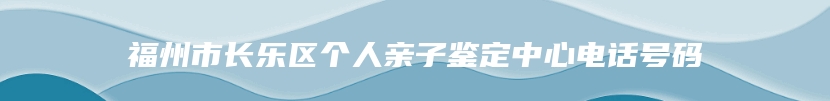 福州市长乐区个人亲子鉴定中心电话号码