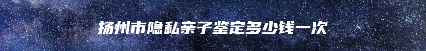 扬州市隐私亲子鉴定多少钱一次