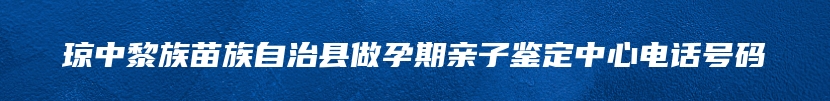 琼中黎族苗族自治县做孕期亲子鉴定中心电话号码