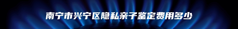 南宁市兴宁区隐私亲子鉴定费用多少