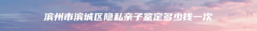 滨州市滨城区隐私亲子鉴定多少钱一次