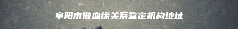 阜阳市做血缘关系鉴定机构地址