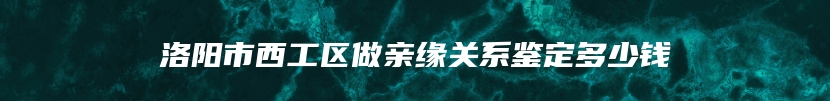 洛阳市西工区做亲缘关系鉴定多少钱