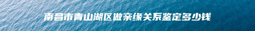 南昌市青山湖区做亲缘关系鉴定多少钱