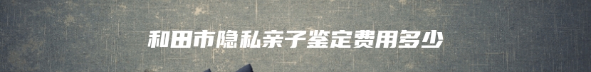 和田市隐私亲子鉴定费用多少