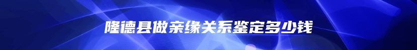 隆德县做亲缘关系鉴定多少钱