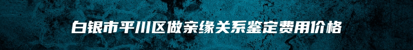 白银市平川区做亲缘关系鉴定费用价格