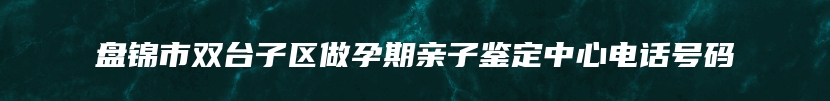 盘锦市双台子区做孕期亲子鉴定中心电话号码