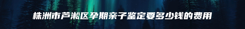 株洲市芦淞区孕期亲子鉴定要多少钱的费用