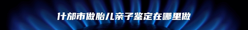 什邡市做胎儿亲子鉴定在哪里做