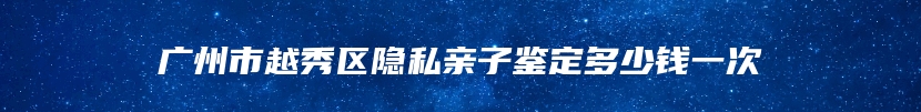 广州市越秀区隐私亲子鉴定多少钱一次