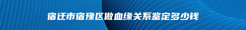 宿迁市宿豫区做血缘关系鉴定多少钱