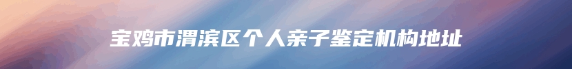 宝鸡市渭滨区个人亲子鉴定机构地址