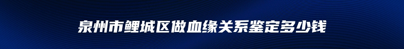 泉州市鲤城区做血缘关系鉴定多少钱