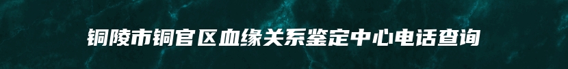 铜陵市铜官区血缘关系鉴定中心电话查询