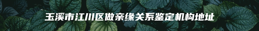 玉溪市江川区做亲缘关系鉴定机构地址