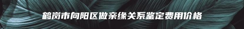 鹤岗市向阳区做亲缘关系鉴定费用价格