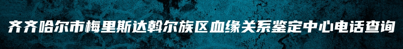 齐齐哈尔市梅里斯达斡尔族区血缘关系鉴定中心电话查询