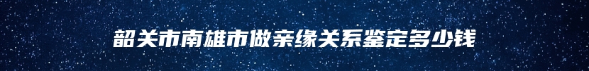 韶关市南雄市做亲缘关系鉴定多少钱