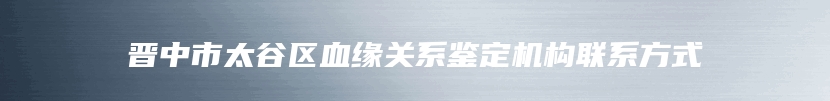 晋中市太谷区血缘关系鉴定机构联系方式