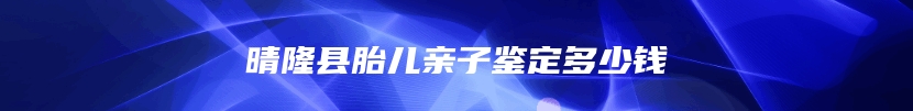 晴隆县胎儿亲子鉴定多少钱