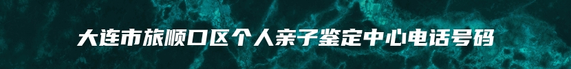 大连市旅顺口区个人亲子鉴定中心电话号码