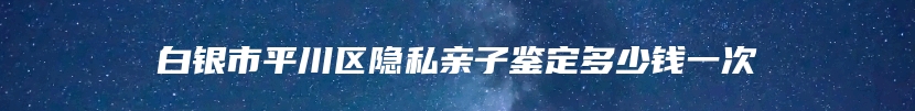 白银市平川区隐私亲子鉴定多少钱一次