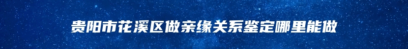 贵阳市花溪区做亲缘关系鉴定哪里能做