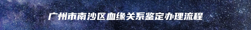 广州市南沙区血缘关系鉴定办理流程