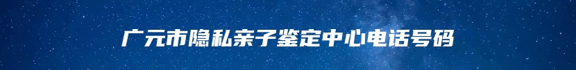 广元市隐私亲子鉴定中心电话号码