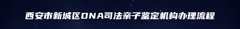 西安市新城区DNA司法亲子鉴定机构办理流程