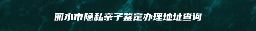丽水市隐私亲子鉴定办理地址查询