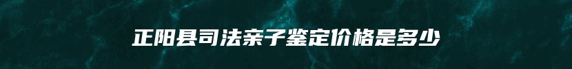 正阳县司法亲子鉴定价格是多少