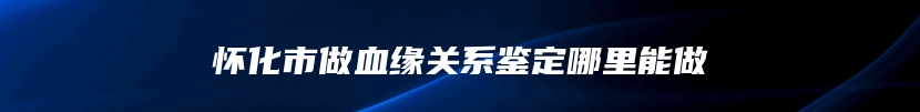 怀化市做血缘关系鉴定哪里能做