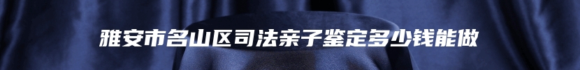 雅安市名山区司法亲子鉴定多少钱能做