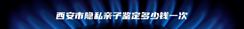 西安市隐私亲子鉴定多少钱一次