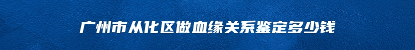 广州市从化区做血缘关系鉴定多少钱