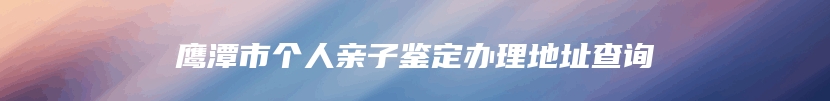 鹰潭市个人亲子鉴定办理地址查询