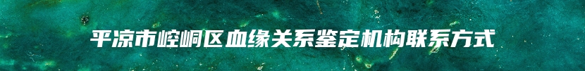 平凉市崆峒区血缘关系鉴定机构联系方式