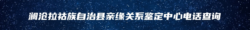 澜沧拉祜族自治县亲缘关系鉴定中心电话查询