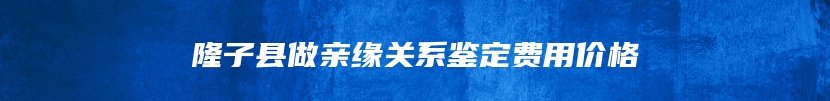 隆子县做亲缘关系鉴定费用价格