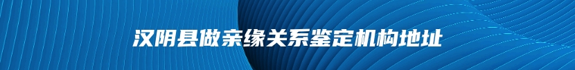 汉阴县做亲缘关系鉴定机构地址