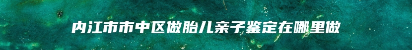 内江市市中区做胎儿亲子鉴定在哪里做