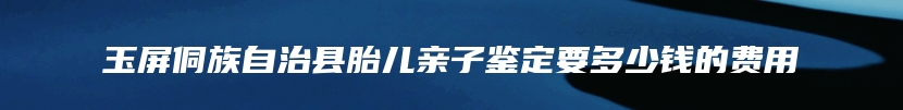 玉屏侗族自治县胎儿亲子鉴定要多少钱的费用