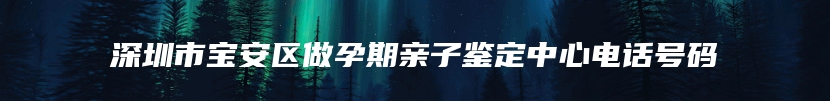深圳市宝安区做孕期亲子鉴定中心电话号码