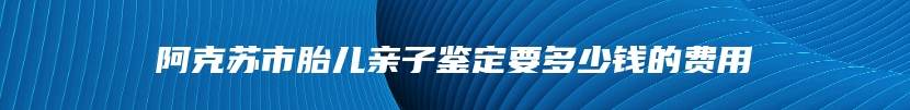 阿克苏市胎儿亲子鉴定要多少钱的费用