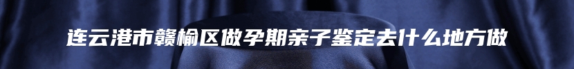 连云港市赣榆区做孕期亲子鉴定去什么地方做