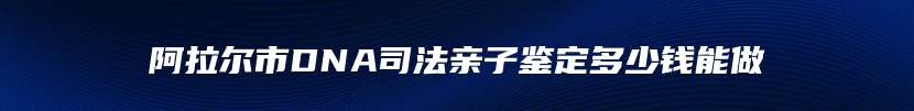 阿拉尔市DNA司法亲子鉴定多少钱能做