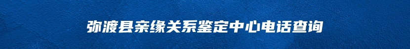 弥渡县亲缘关系鉴定中心电话查询