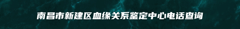 南昌市新建区血缘关系鉴定中心电话查询